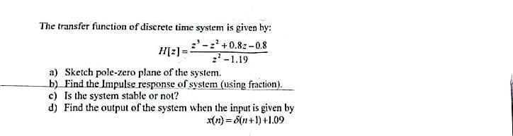 The transfer function of discrete time system is given by:
- +0.8z-0.8
-1.19
H[2] =
a) Sketch pole-zero plane of the system.
b) Find the Impulse response of system (using fraction).
c) Is the system stable or not?
d) Find the output of the system when the input is given by
x(n) = 8(n+1) +1.09

