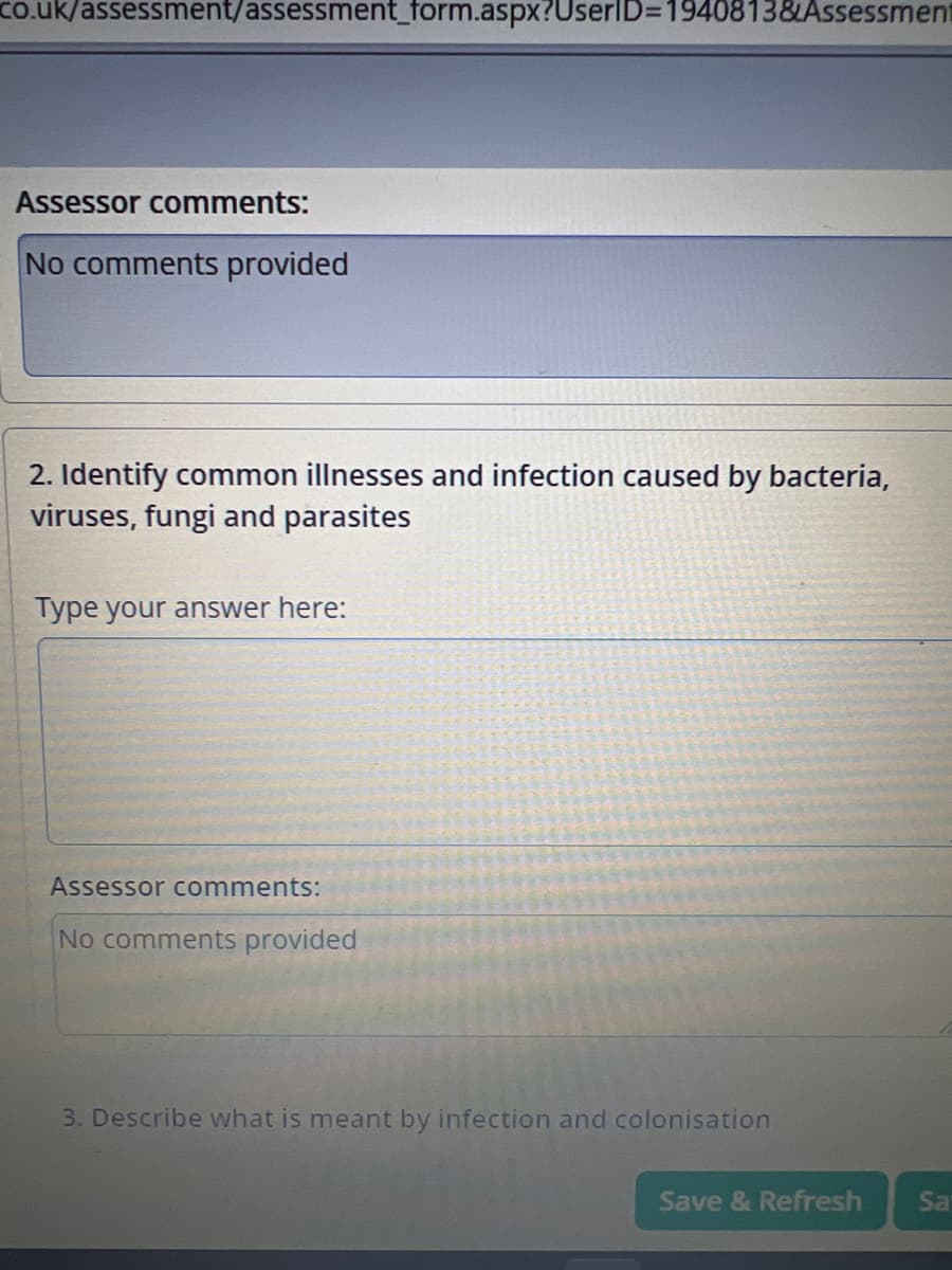 co.uk/assessment/assessment_form.aspx?UserID=1940813&Assessment
Assessor comments:
No comments provided
2. Identify common illnesses and infection caused by bacteria,
viruses, fungi and parasites
Type your answer here:
Assessor comments:
No comments provided
3. Describe what is meant by infection and colonisation
Save & Refresh
Sa
