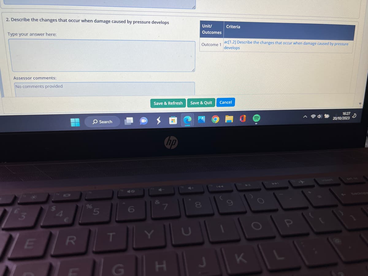 2. Describe the changes that occur when damage caused by pressure develops
Type your answer here:
Assessor comments:
No comments provided
E
$
R
O Search
5
T
7
Save & Refresh Save & Quit
H
00
Unit/
Outcomes
8
ac[1.2] Describe the changes that occur when damage caused by pressure
Outcome 1
develops
Criteria
Cancel
(
9
DFGHJK
P
16:27
20/10/2023
