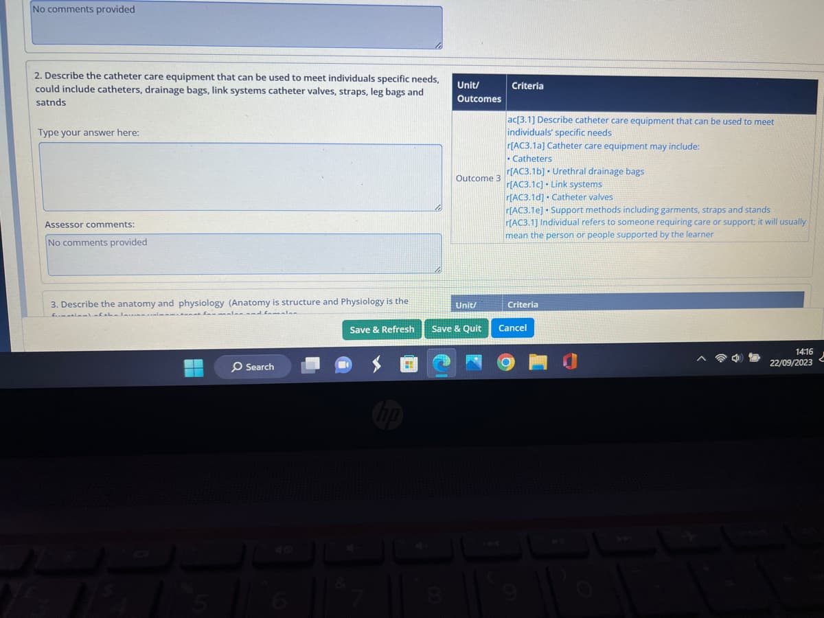 No comments provided
2. Describe the catheter care equipment that can be used to meet individuals specific needs,
could include catheters, drainage bags, link systems catheter valves, straps, leg bags and
satnds
Type your answer here:
Assessor comments:
No comments provided
3. Describe the anatomy and physiology (Anatomy is structure and Physiology is the
firmatioal of the law wi
sales and females
Search
6
Save & Refresh
H
Unit/
Outcomes
8
Outcome 3
Unit/
Save & Quit
Criteria
ac[3.1] Describe catheter care equipment that can be used to meet
individuals' specific needs
r[AC3.1a] Catheter care equipment may include:
• Catheters
r[AC3.16] Urethral drainage bags
r[AC3.1c] Link systems
r[AC3.1d] Catheter valves
r[AC3.1e] Support methods including garments, straps and stands
r[AC3.1] Individual refers to someone requiring care or support; it will usually
mean the person or people supported by the learner
Criteria
Cancel
14:16
22/09/2023
2