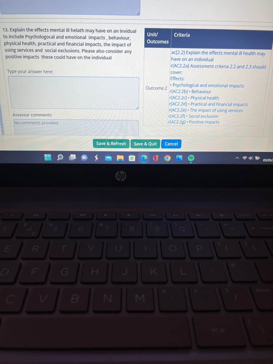 13. Explain the effects mental ill helath may have on an invidual
to include Psychologocal and emotional impacts, behaviour,
physical health, practical and financial impacts, the impact of
using services and social exclusions. Please also consider any
positive impacts these could have on the individual
Type your answer here:
3
E
D
Assessor comments:
No comments provided
C
R
F
G H
B
7
N
8
Unit/
Outcomes
M
Outcome, 2
Save & Refresh Save & Quit Cancel
(
9
Criteria
K
ac[2.2] Explain the effects mental ill health may
have on an individual
r[AC2.2a] Assessment criteria 2.2 and 2.3 should
cover:
Effects:
Psychological and emotional impacts
r[AC2.2b] Behaviour
r[AC2.2c] Physical health
r[AC2.2d] Practical and financial impacts
r[AC2.2e] The impact of using services
r[AC2.2f] Social exclusion
r[AC2.2g] Positive impacts
O
P
[
4 D 03/05/2
1