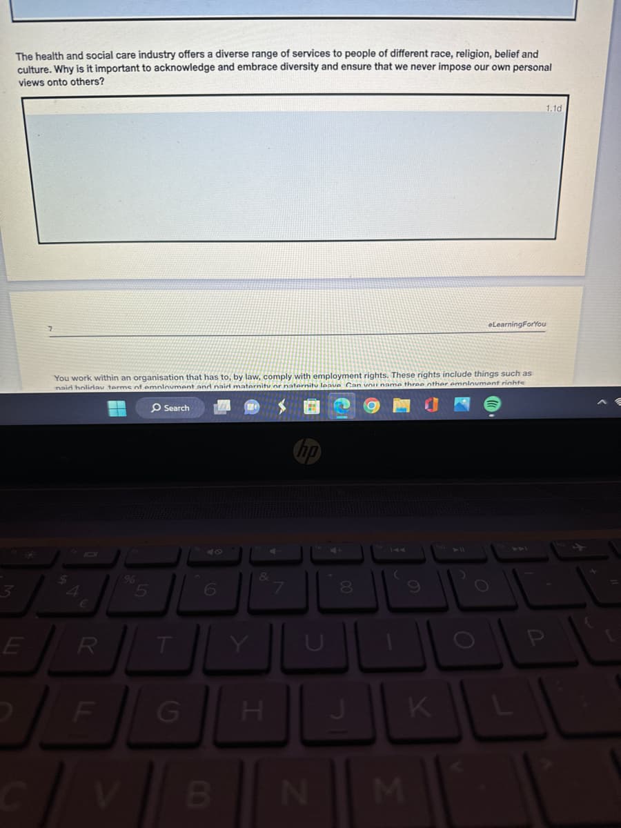 3
The health and social care industry offers a diverse range of services to people of different race, religion, belief and
culture. Why is it important to acknowledge and embrace diversity and ensure that we never impose our own personal
views onto others?
eLearningForYou
You work within an organisation that has to, by law, comply with employment rights. These rights include things such as
naid holiday terms of employment and naid maternity or naternity leave Can you name three other employment righte
Search
$
97
4
€
E
R
LL
F
V
%
47
5
6
&
7
8
9
TYUL
0
G
H
J
K
L
B
N
M
P
1.1d