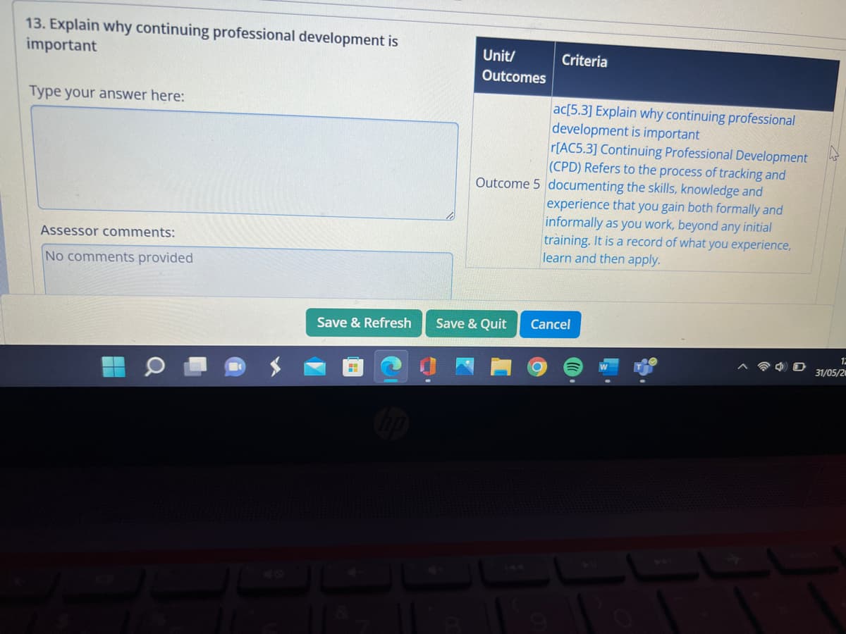 13. Explain why continuing professional development is
important
Type your answer here:
Assessor comments:
No comments provided
Save & Refresh
Unit/
Outcomes
Criteria
ac[5.3] Explain why continuing professional
development is important
r[AC5.3] Continuing Professional Development
(CPD) Refers to the process of tracking and
Outcome 5 documenting the skills, knowledge and
Save & Quit
experience that you gain both formally and
informally as you work, beyond any initial
training. It is a record of what you experience,
learn and then apply.
Cancel
O
12
31/05/20