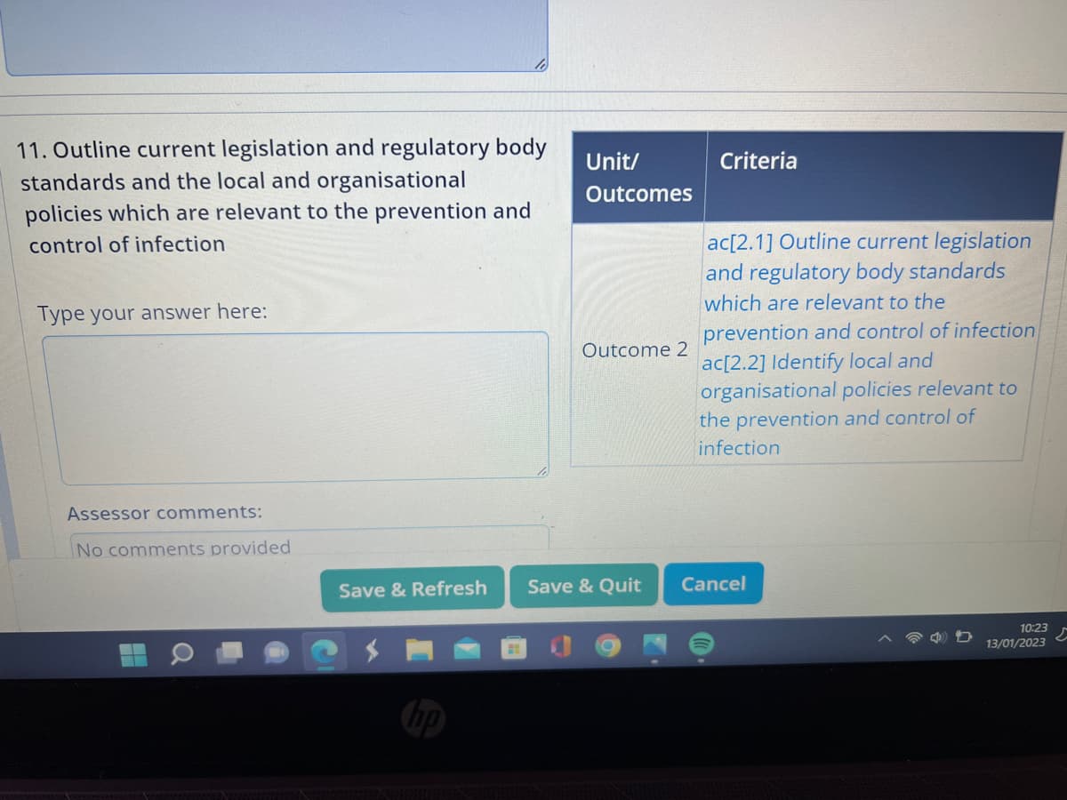 11. Outline current legislation and regulatory body
standards and the local and organisational
policies which are relevant to the prevention and
control of infection
Type your answer here:
Assessor comments:
No comments provided
Save & Refresh
Unit/
Outcomes
Outcome 2
Save & Quit
Criteria
ac[2.1] Outline current legislation
and regulatory body standards
which are relevant to the
prevention and control of infection
ac[2.2] Identify local and
organisational policies relevant to
the prevention and control of
infection
Cancel
10:23
13/01/2023
5