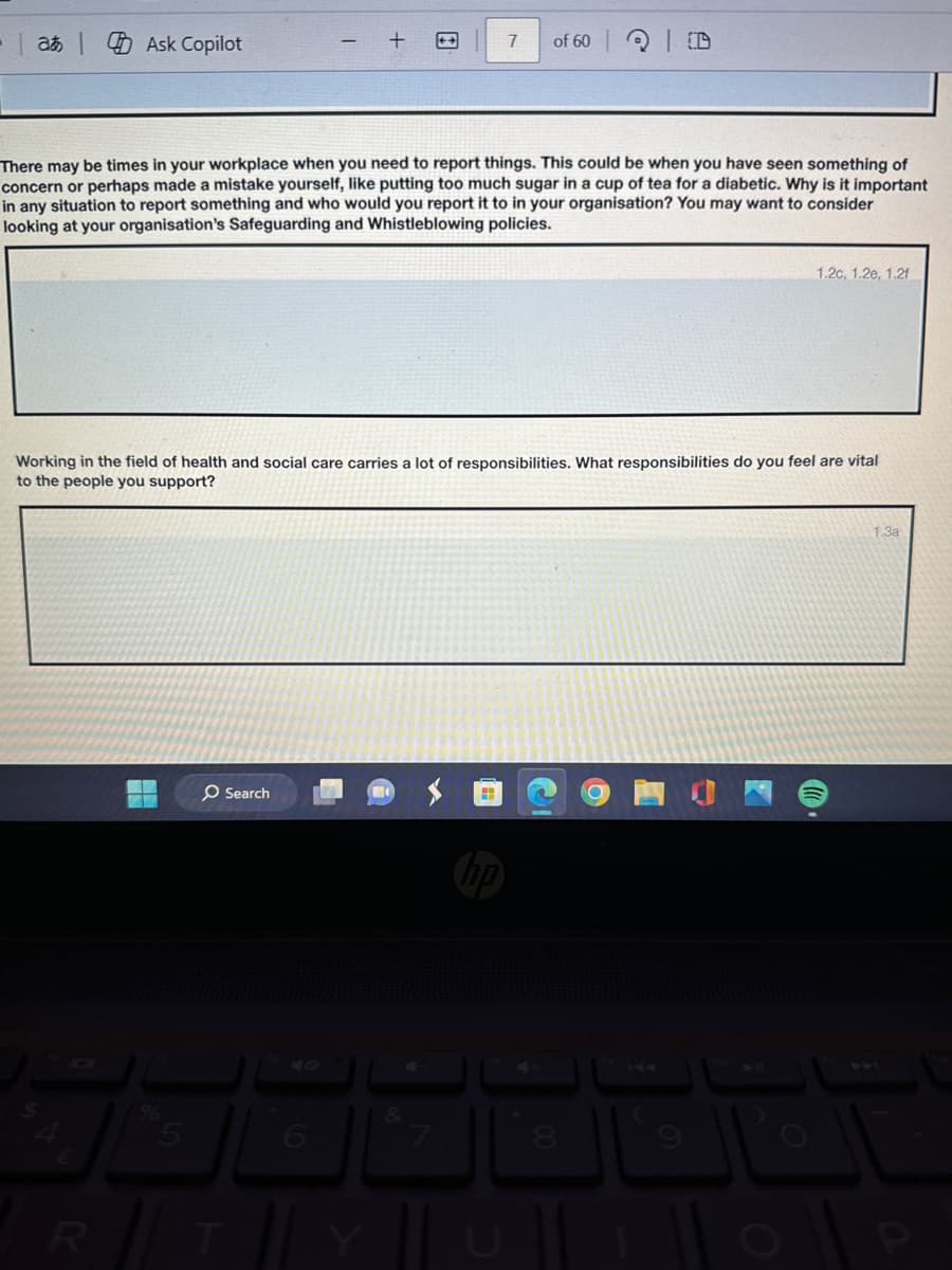 at Ask Copilot
7
of 60
| D
There may be times in your workplace when you need to report things. This could be when you have seen something of
concern or perhaps made a mistake yourself, like putting too much sugar in a cup of tea for a diabetic. Why is it important
in any situation to report something and who would you report it to in your organisation? You may want to consider
looking at your organisation's Safeguarding and Whistleblowing policies.
1.2c, 1.2e, 1.2f
Working in the field of health and social care carries a lot of responsibilities. What responsibilities do you feel are vital
to the people you support?
O Search
"
47
S
€
%5
RT
6
144
&
8
9
YU
1101
1.3a