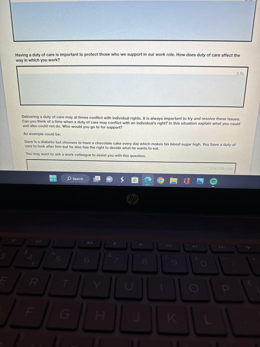 Having a duty of care is important to protect those who we support in our work role. How does duty of care affect the
way in which you work?
3.1b
Delivering a duty of care may at times conflict with individual rights. It is always important to try and resolve these issues.
Can you think of a time when a duty of care may conflict with an individual's right? In this situation explain what you could
and also could not do. Who would you go to for support?
An example could be:
Dave is a diabetic but chooses to have a chocolate cake every day which makes his blood sugar high. You have a duty of
care to look after him but he also has the right to decide what he wants to eat.
You may want to ask a work colleague to assist you with this question.
*
3
4
%
5
Search
47
9
E
R
T
Y
LL
F
&
00
8
G
H
C
9
K
110
3.2a, 3.2b. 3.2c
0
P