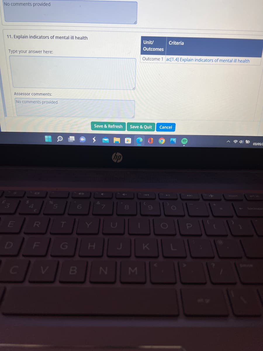 No comments provided
11. Explain indicators of mental ill health
Type your answer here:
Assessor comments:
No comments provided
E
$
4
R
F
%
C V
a
5
T
6
Save & Refresh
B
&
U
N
8
Unit/
Outcomes
Outcome 1 ac[1.4] Explain indicators of mental ill health
Save & Quit Cancel
M
(
9
Criteria
O
GHJKL
O
P
[
D
03/05/2