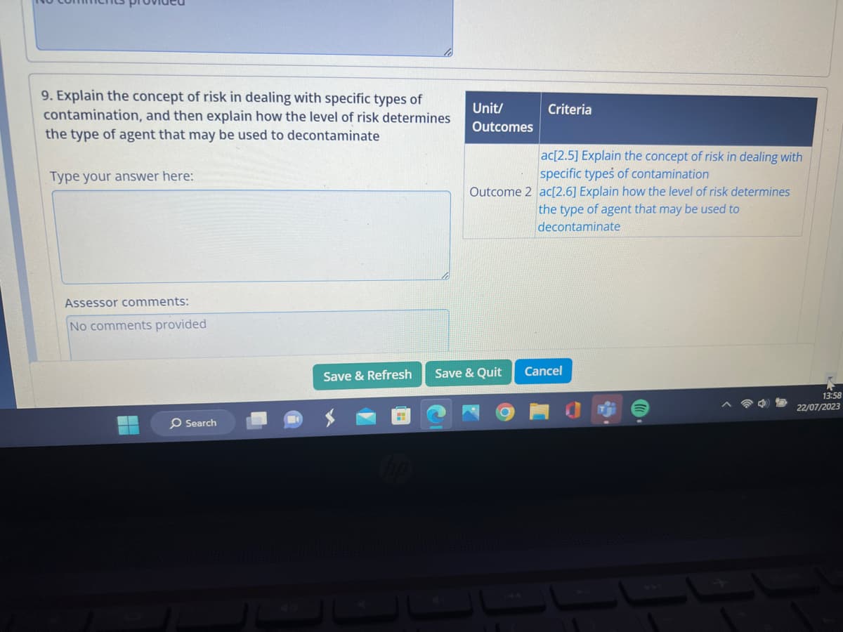 9. Explain the concept of risk in dealing with specific types of
contamination, and then explain how the level of risk determines
the type of agent that may be used to decontaminate
Type your answer here:
Assessor comments:
No comments provided
H
Search
Save & Refresh
H
Unit/
Outcomes
Criteria
ac[2.5] Explain the concept of risk in dealing with
specific types of contamination
Outcome 2 ac[2.6] Explain how the level of risk determines
the type of agent that may be used to
decontaminate
Save & Quit
Cancel
13:58
22/07/2023