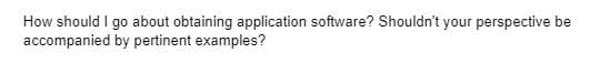 How should I go about obtaining application software? Shouldn't your perspective be
accompanied by pertinent examples?
