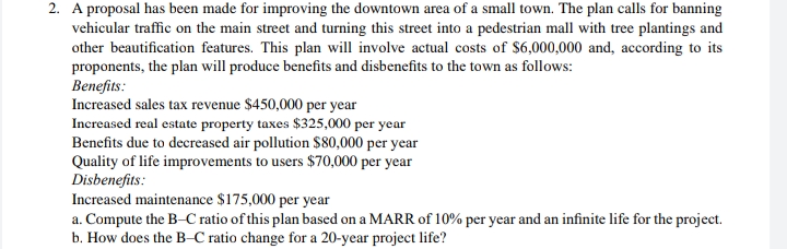 2. A proposal has been made for improving the downtown area of a small town. The plan calls for banning
vehicular traffic on the main street and turning this street into a pedestrian mall with tree plantings and
other beautification features. This plan will involve actual costs of $6,000,000 and, according to its
proponents, the plan will produce benefits and disbenefits to the town as follows:
Benefits:
Increased sales tax revenue $450,000 per year
Increased real estate property taxes $325,000 per year
Benefits due to decreased air pollution $80,000 per year
Quality of life improvements to users $70,000 per year
Disbenefits:
Increased maintenance $175,000 per year
a. Compute the B-C ratio of this plan based on a MARR of 10% per year and an infinite life for the project.
b. How does the B-C ratio change for a 20-year project life?

