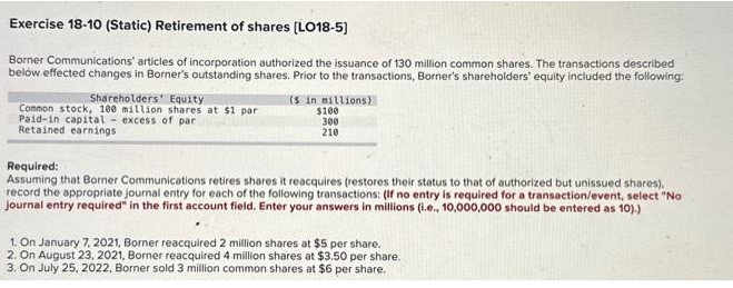 Exercise 18-10 (Static) Retirement of shares [LO18-5]
Borner Communications' articles of incorporation authorized the issuance of 130 million common shares. The transactions described
below.effected changes in Borner's outstanding shares. Prior to the transactions, Borner's shareholders' equity included the following:
Shareholders' Equity
Common stock, 100 million shares at $1 par
Paid-in capital excess of par
Retained earnings
($ in millions)
$100
300
210
Required:
Assuming that Borner Communications retires shares it reacquires (restores their status to that of authorized but unissued shares).
record the appropriate journal entry for each of the following transactions: (If no entry is required for a transaction/event, select "No
Journal entry required" in the first account field. Enter your answers in millions (i.e., 10,000,000 should be entered as 10).)
1. On January 7, 2021, Borner reacquired 2 million shares at $5 per share.
2. On August 23, 2021, Borner reacquired 4 million shares at $3.50 per share.
3. On July 25, 2022, Borner sold 3 million common shares at $6 per share.