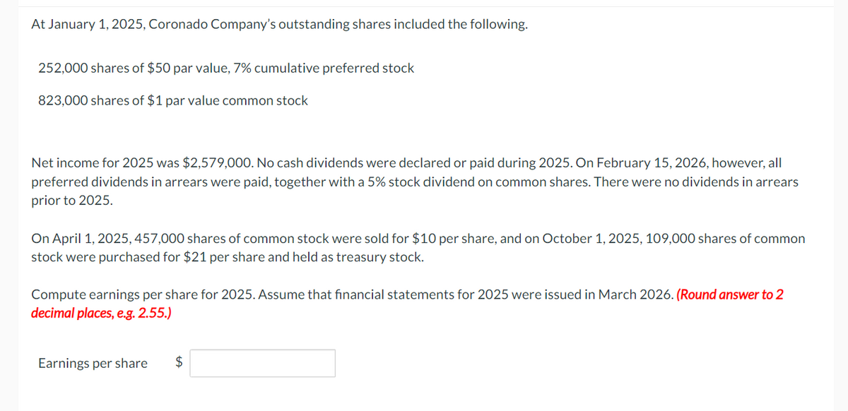 At January 1, 2025, Coronado Company's outstanding shares included the following.
252,000 shares of $50 par value, 7% cumulative preferred stock
823,000 shares of $1 par value common stock
Net income for 2025 was $2,579,000. No cash dividends were declared or paid during 2025. On February 15, 2026, however, all
preferred dividends in arrears were paid, together with a 5% stock dividend on common shares. There were no dividends in arrears
prior to 2025.
On April 1, 2025, 457,000 shares of common stock were sold for $10 per share, and on October 1, 2025, 109,000 shares of common
stock were purchased for $21 per share and held as treasury stock.
Compute earnings per share for 2025. Assume that financial statements for 2025 were issued in March 2026. (Round answer to 2
decimal places, e.g. 2.55.)
Earnings per share $