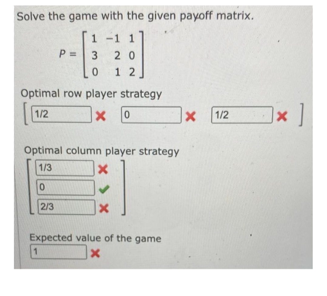 Solve the game with the given payoff matrix.
1 -1 1
3
P=
0
20
12
Optimal row player strategy
1/2
x 0
Optimal column player strategy
1/3
X
0
2/3
X
Expected value of the game
1
X
X 1/2
[x]
