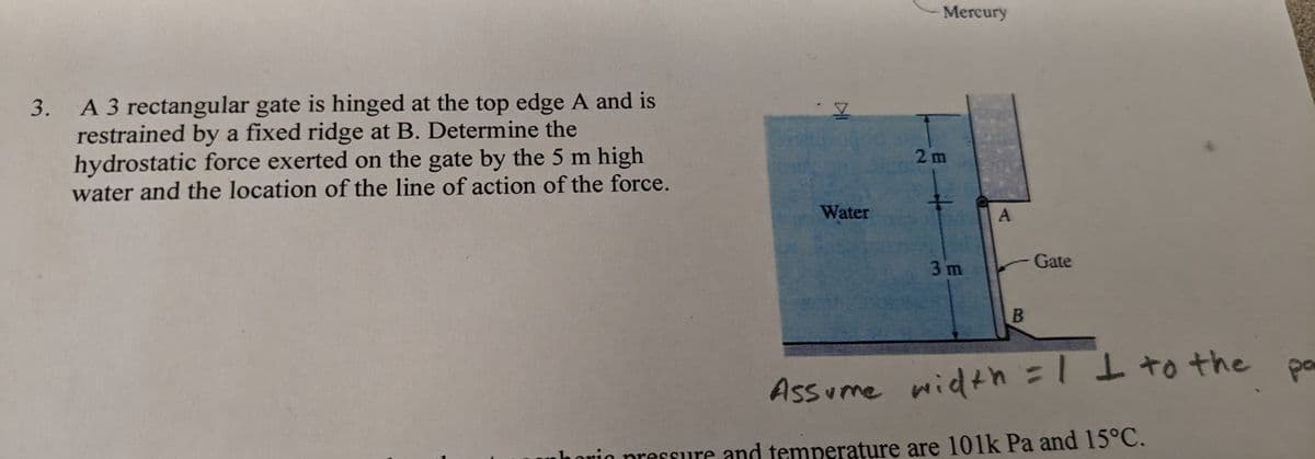 3. A 3 rectangular gate is hinged at the top edge A and is
restrained by a fixed ridge at B. Determine the
hydrostatic force exerted on the gate by the 5 m high
water and the location of the line of action of the force.
Water
Mercury
2m
+
3m
A
B
Gate
Assume width = 1 I to the
horic pressure and temperature are 101k Pa and 15°C.
pa