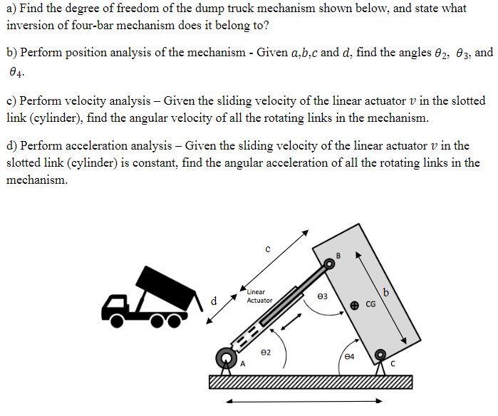 a) Find the degree of freedom of the dump truck mechanism shown below, and state what
inversion of four-bar mechanism does it belong to?
b) Perform position analysis of the mechanism - Given a,b,c and d, find the angles 02, 03, and
04-
c) Perform velocity analysis - Given the sliding velocity of the linear actuator v in the slotted
link (cylinder), find the angular velocity of all the rotating links in the mechanism.
d) Perform acceleration analysis - Given the sliding velocity of the linear actuator v in the
slotted link (cylinder) is constant, find the angular acceleration of all the rotating links in the
mechanism.
d
Linear
Actuator
82
03
84
CG
b