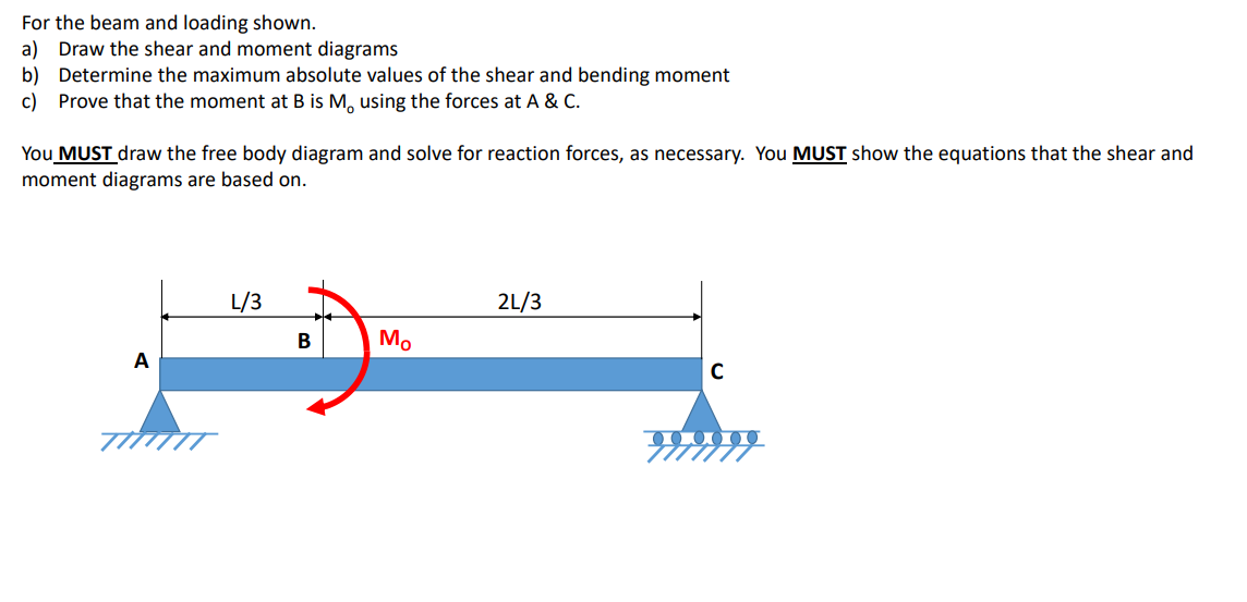 For the beam and loading shown.
a) Draw the shear and moment diagrams
b) Determine the maximum absolute values of the shear and bending moment
c) Prove that the moment at B is M, using the forces at A & C.
You MUST draw the free body diagram and solve for reaction forces, as necessary. You MUST show the equations that the shear and
moment diagrams are based on.
A
L/3
B
Mo
2L/3
C