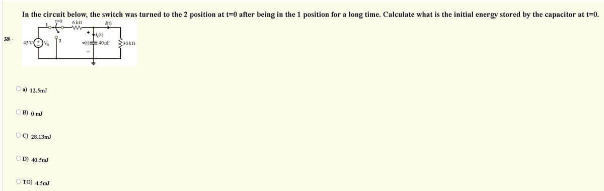 In the circuit below, the switch was turned to the 2 position at t=0 after being in the 1 position for a long time. Calculate what is the initial energy stored by the capacitor at t=0.
t=0
6kQ
i(t)
ti(1)
38 -
v(t)=40 µF
230kn
45 V
O a) 12.5mJ
OB) 0 mJ
OC) 28.13mJ
D) 40.5mJ
O TO) 4.5mJ
