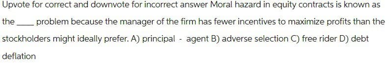Upvote for correct and downvote for incorrect answer Moral hazard in equity contracts is known as
the problem because the manager of the firm has fewer incentives to maximize profits than the
stockholders might ideally prefer. A) principal
deflation
agent B) adverse selection C) free rider D) debt
