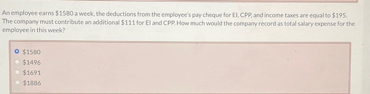 An employee earns $1580 a week, the deductions from the employee's pay cheque for El, CPP, and income taxes are equal to $195.
The company must contribute an additional $111 for El and CPP. How much would the company record as total salary expense for the
employee in this week?
O $1580
• $1496
$1691
⚫ $1886