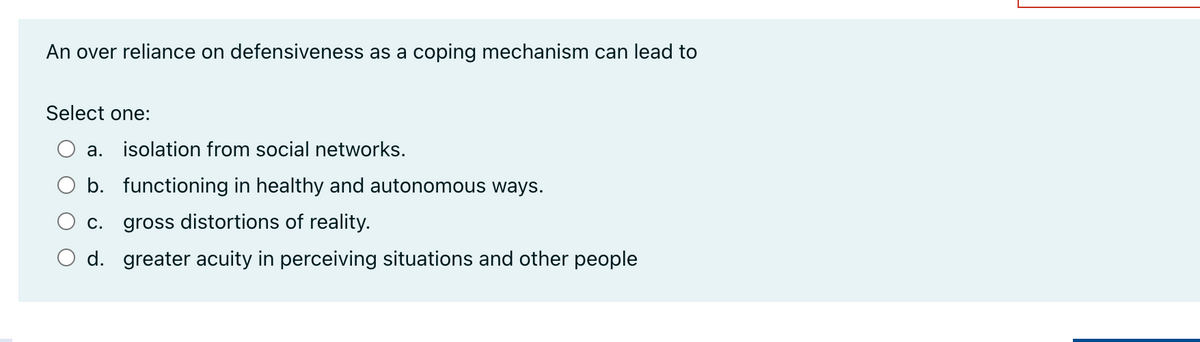 An over reliance on defensiveness as a coping mechanism can lead to
Select one:
a. isolation from social networks.
b. functioning in healthy and autonomous ways.
c. gross distortions of reality.
d. greater acuity in perceiving situations and other people