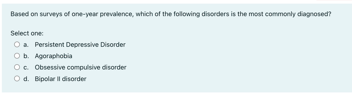 Based on surveys of one-year prevalence, which of the following disorders is the most commonly diagnosed?
Select one:
a. Persistent Depressive Disorder
b. Agoraphobia
C. Obsessive compulsive disorder
d. Bipolar Il disorder