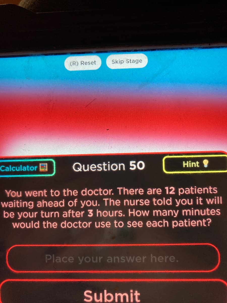 (R) Reset
Calculator
Skip Stage
Question 50
You went to the doctor. There are 12 patients
waiting ahead of you. The nurse told you it will
be your turn after 3 hours. How many minutes
would the doctor use to see each patient?
Place your answer here.
Hint !
Submit