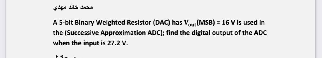 محمد خالد مهدي
A 5-bit Binary Weighted Resistor (DAC) has Vout(MSB) = 16 V is used in
%3D
the (Successive Approximation ADC); find the digital output of the ADC
when the input is 27.2 V.

