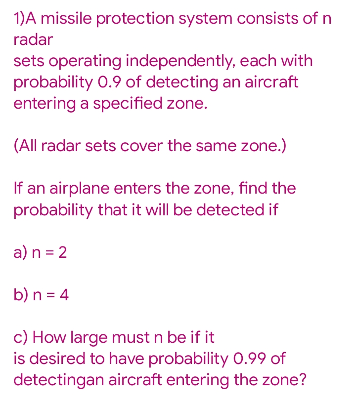 1)A missile protection system consists of n
radar
sets operating independently, each with
probability 0.9 of detecting an aircraft
entering a specified zone.
(All radar sets cover the same zone.)
If an airplane enters the zone, find the
probability that it will be detected if
a) n = 2
b) n = 4
c) How large must n be if it
is desired to have probability 0.99 of
detectingan aircraft entering the zone?
