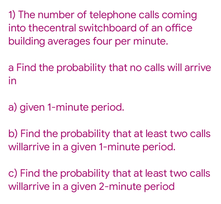 1) The number of telephone calls coming
into thecentral switchboard of an office
building averages four per minute.
a Find the probability that no calls will arrive
in
a) given 1-minute period.
b) Find the probability that at least two calls
willarrive in a given 1-minute period.
c) Find the probability that at least two calls
willarrive in a given 2-minute period
