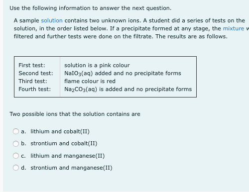 Use the following information to answer the next question.
A sample solution contains two unknown ions. A student did a series of tests on the
solution, in the order listed below. If a precipitate formed at any stage, the mixture w
filtered and further tests were done on the filtrate. The results are as follows.
First test:
solution is a pink colour
Second test:
NaIO3(aq) added and no precipitate forms
Third test:
flame colour is red
Fourth test:
NazCO3(aq) is added and no precipitate forms
Two possible ions that the solution contains are
a. lithium and cobalt(II)
b. strontium and cobalt(II)
c. lithium and manganese(II)
d. strontium and manganese(II)
