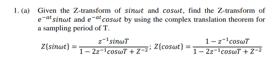 1. (a) Given the Z-transform of sinwt and coswt, find the Z-transform of
e-at sinwt and e-at coswt by using the complex translation theorem for
a sampling period of T.
1- z-coswT
1- 2z-1coswT + Z¬2
z-1sinwT
Z{sinwt}
%3D
1- 2z-1coswT + Z-2; Z{coswt}

