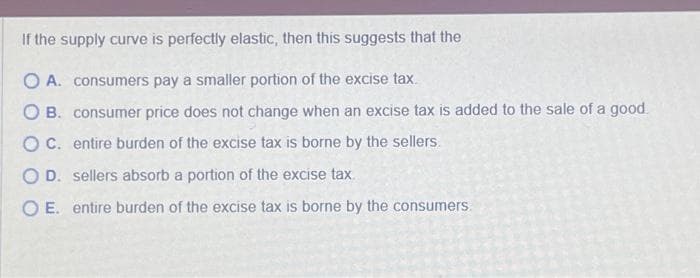 If the supply curve is perfectly elastic, then this suggests that the
O A. consumers pay a smaller portion of the excise tax.
OB. consumer price does not change when an excise tax is added to the sale of a good
OC. entire burden of the excise tax is borne by the sellers.
O D. sellers absorb a portion of the excise tax.
O E. entire burden of the excise tax is borne by the consumers.