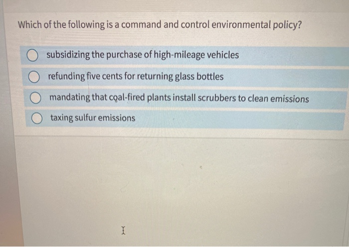 Which of the following is a command and control environmental policy?
subsidizing the purchase of high-mileage vehicles
refunding five cents for returning glass bottles
mandating that coal-fired plants install scrubbers to clean emissions
taxing sulfur emissions
I