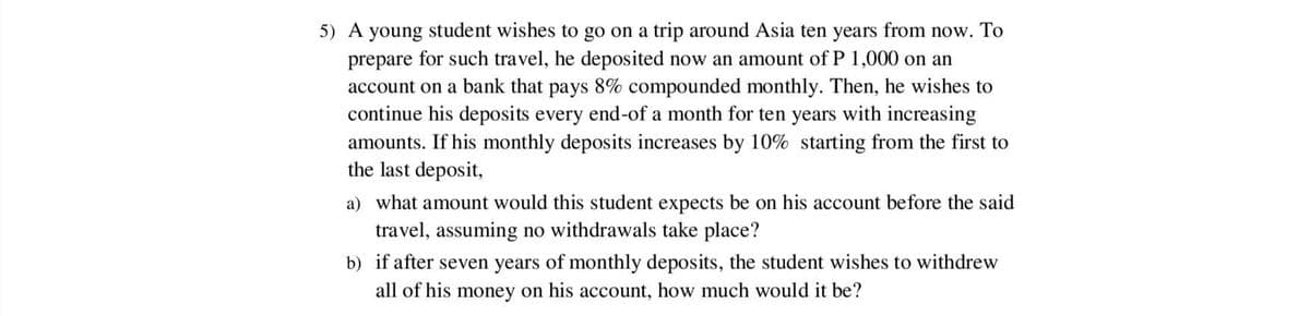 5) A young student wishes to go on a trip around Asia ten years from now. To
prepare for such travel, he deposited now an amount of P 1,000 on an
account on a bank that pays 8% compounded monthly. Then, he wishes to
continue his deposits every end-of a month for ten years with increasing
amounts. If his monthly deposits increases by 10% starting from the first to
the last deposit,
a) what amount would this student expects be on his account before the said
travel, assuming no withdrawals take place?
b) if after seven years of monthly deposits, the student wishes to withdrew
all of his money on his account, how much would it be?
