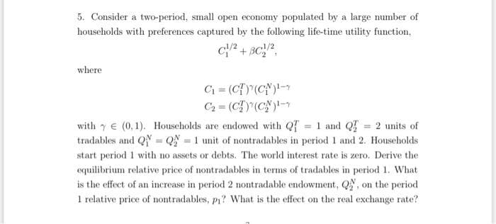 5. Consider a two-period, small open economy populated by a large number of
households with preferences captured by the following life-time utility function,
C/²+8C/2,
where
C₁ = (CT) (CN)¹-
C₂ = (C)(CN)¹-
with (0,1). Households are endowed with Q=1 and Q = 2 units of
tradables and Q = Q = 1 unit of nontradables in period 1 and 2. Households
start period 1 with no assets or debts. The world interest rate is zero. Derive the
equilibrium relative price of nontradables in terms of tradables in period 1. What
is the effect of an increase in period 2 nontradable endowment, Q, on the period
1 relative price of nontradables, p₁? What is the effect on the real exchange rate?