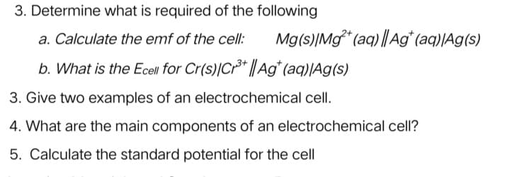 3. Determine what is required of the following
a. Calculate the emf of the cell:
Mg(s)|Mg* (aq) || Ag*(aq)|Ag(s)
b. What is the Ecell for Cr(s)|Cr³* ||Ag* (aq)|Ag(s)
3. Give two examples of an electrochemical cell.
4. What are the main components of an electrochemical cell?
5. Calculate the standard potential for the cell

