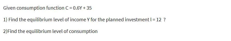 Given consumption function C = 0.6Y + 35
1) Find the equilibrium level of income Y for the planned investment I = 12 ?
2)Find the equilibrium level of consumption
