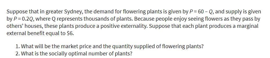Suppose that in greater Sydney, the demand for flowering plants is given by P = 60 - Q, and supply is given
by P= 0.2Q, where Q represents thousands of plants. Because people enjoy seeing flowers as they pass by
others' houses, these plants produce a positive externality. Suppose that each plant produces a marginal
external benefit equal to $6.
1. What will be the market price and the quantity supplied of flowering plants?
2. What is the socially optimal number of plants?
