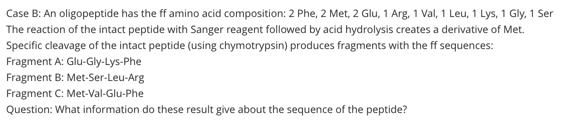 Case B: An oligopeptide has the ff amino acid composition: 2 Phe, 2 Met, 2 Glu, 1 Arg, 1 Val, 1 Leu, 1 Lys, 1 Gly, 1 Ser
The reaction of the intact peptide with Sanger reagent followed by acid hydrolysis creates a derivative of Met.
Specific cleavage of the intact peptide (using chymotrypsin) produces fragments with the ff sequences:
Fragment A: Glu-Gly-Lys-Phe
Fragment B: Met-Ser-Leu-Arg
Fragment C: Met-Val-Glu-Phe
Question: What information do these result give about the sequence of the peptide?
