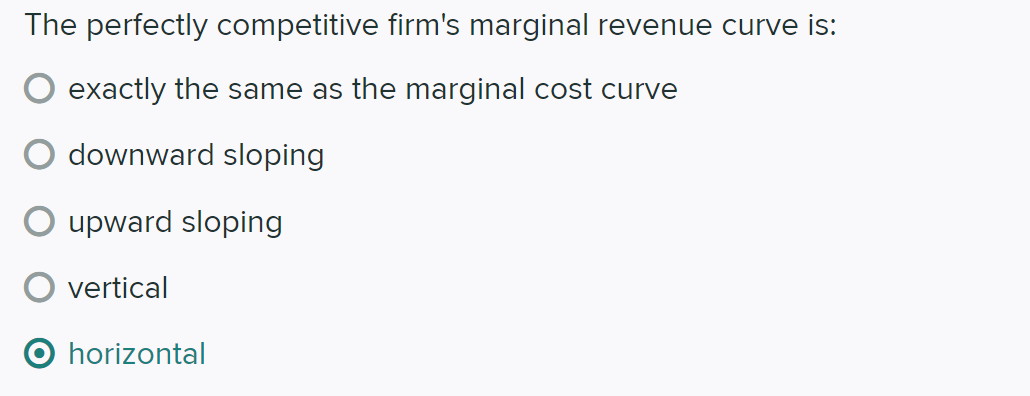 The perfectly competitive firm's marginal revenue curve is:
exactly the same as the marginal cost curve
downward sloping
upward sloping
vertical
horizontal
