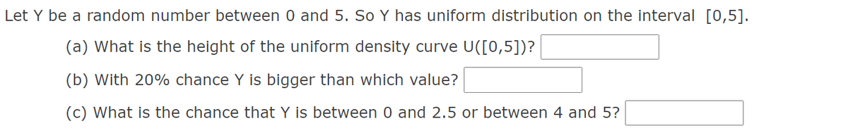 Let Y be a random number between 0 and 5. So Y has uniform distribution on the interval [0,5].
(a) What is the height of the uniform density curve U([0,5])?
(b) With 20% chance Y is bigger than which value?
(c) What is the chance that Y is between 0 and 2.5 or between 4 and 5?
