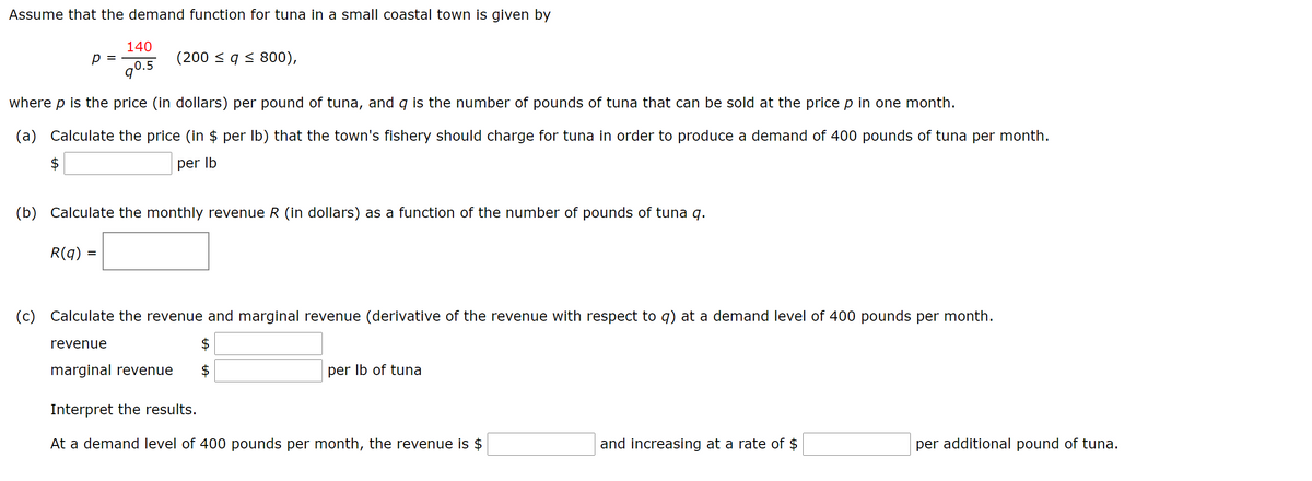 Assume that the demand function for tuna in a small coastal town is given by
140
p =
(200 < q < 800),
q0.5
where p is the price (in dollars) per pound of tuna, and q is the number of pounds of tuna that can be sold at the price p in one month.
(a) Calculate the price (in $ per Ib) that the town's fishery should charge for tuna in order to produce a demand of 400 pounds of tuna per month.
per Ib
(b) Calculate the monthly revenue R (in dollars) as a function of the number of pounds of tuna q.
R(q) =
(c) Calculate the revenue and marginal revenue (derivative of the revenue with respect to q) at a demand level of 400 pounds per month.
revenue
marginal revenue
per Ib of tuna
Interpret the results.
At a demand level of 400 pounds per month, the revenue is $
and increasing at a rate of $
per additional pound of tuna.
