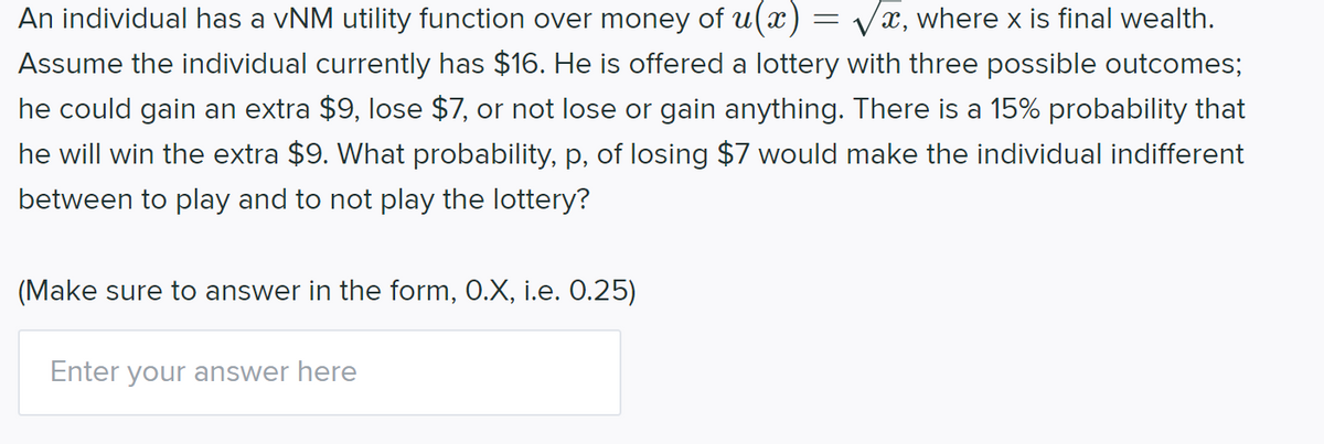 An individual has a vNM utility function over money of u(x) = Vx, where x is final wealth.
Assume the individual currently has $16. He is offered a lottery with three possible outcomes;
he could gain an extra $9, lose $7, or not lose or gain anything. There is a 15% probability that
he will win the extra $9. What probability, p, of losing $7 would make the individual indifferent
between to play and to not play the lottery?
(Make sure to answer in the form, 0.X, i.e. 0.25)
Enter your answer here

