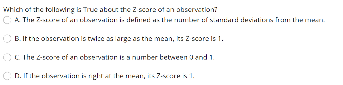 Which of the following is True about the Z-score of an observation?
A. The Z-score of an observation is defined as the number of standard deviations from the mean.
B. If the observation is twice as large as the mean, its Z-score is 1.
C. The Z-score of an observation is a number between 0 and 1.
D. If the observation is right at the mean, its Z-score is 1.
