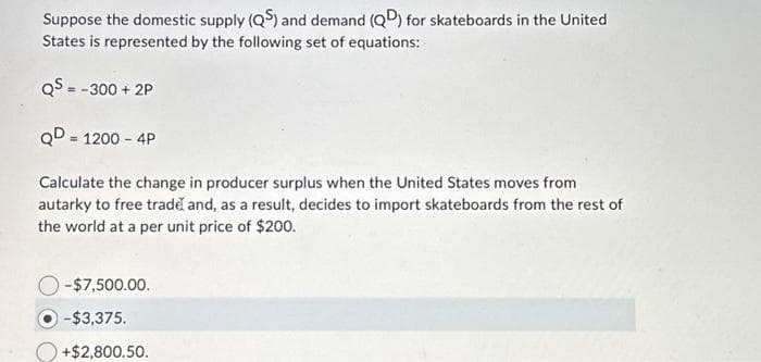 Suppose the domestic supply (QS) and demand (QD) for skateboards in the United
States is represented by the following set of equations:
QS = -300 +2P
QD = 1200 - 4P
Calculate the change in producer surplus when the United States moves from
autarky to free trade and, as a result, decides to import skateboards from the rest of
the world at a per unit price of $200.
-$7,500.00.
-$3,375.
+$2,800.50.