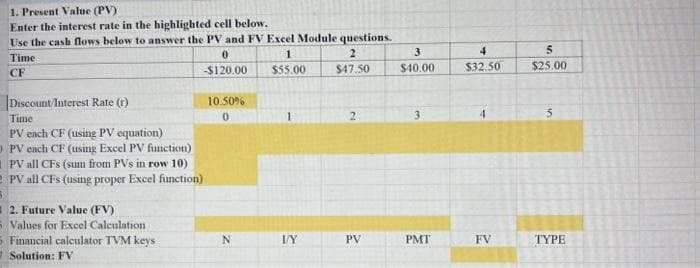 1. Present Value (PV)
Enter the interest rate in the highlighted cell below.
Use the cash flows below to answer the PV and FV Excel Module questions.
Time
CF
Discount/Interest Rate (r)
Time
PV each CF (using PV equation)
OPV each CF (using Excel PV function)
0
-$120.00
PV all CFS (sum from PVs in row 10)
PV all CFs (using proper Excel function)
12. Future Value (FV)
5 Values for Excel Calculation
5 Financial calculator TVM keys
7 Solution: FV
10.50%
0
N
1
$55.00
V/Y
2
$47.50
2
PV
3
$40.00
3
PMT
4
$32.50
FV
5
$25.00
5
TYPE