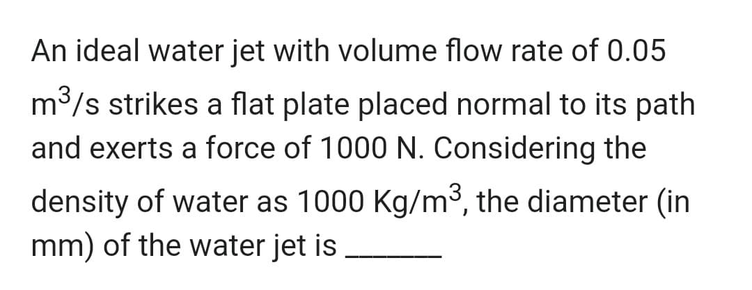 An ideal water jet with volume flow rate of 0.05
m³/s strikes a flat plate placed normal to its path
and exerts a force of 1000 N. Considering the
density of water as 1000 Kg/m³, the diameter (in
mm) of the water jet is