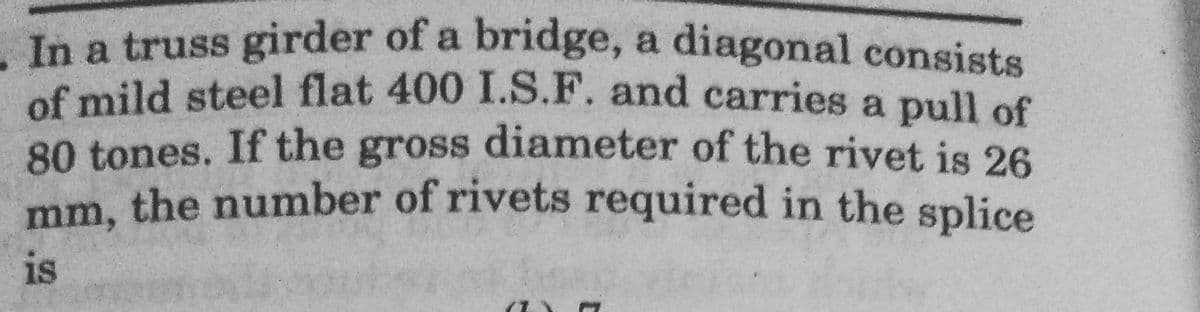 In a truss girder of a bridge, a diagonal consists
of mild steel flat 400 I.S.F. and carries a pull of
80 tones. If the gross diameter of the rivet is 26
mm, the number of rivets required in the splice
is