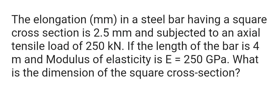 The elongation (mm) in a steel bar having a square
cross section is 2.5 mm and subjected to an axial
tensile load of 250 kN. If the length of the bar is 4
m and Modulus of elasticity is E = 250 GPa. What
is the dimension of the square cross-section?