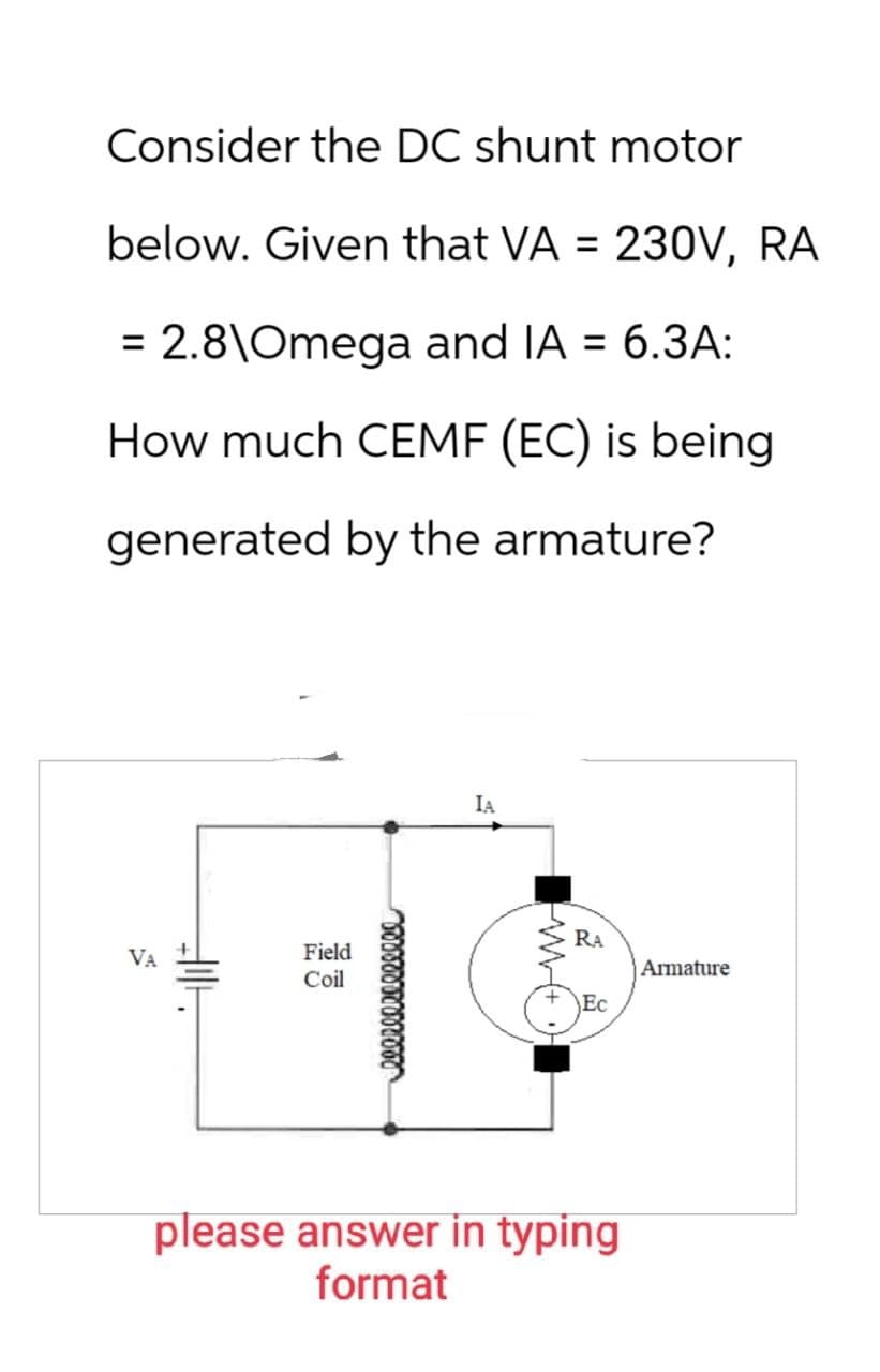 Consider the DC shunt motor
below. Given that VA = 230V, RA
= 2.8\Omega and IA = 6.3A:
How much CEMF (EC) is being
generated by the armature?
VA
Field
Coil
leereeeeeeeeee
IA
RA
Armature
H
Ec
WW+
please answer in typing
format
